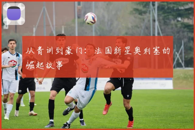 从青训到豪门：法国新星奥利塞的崛起故事