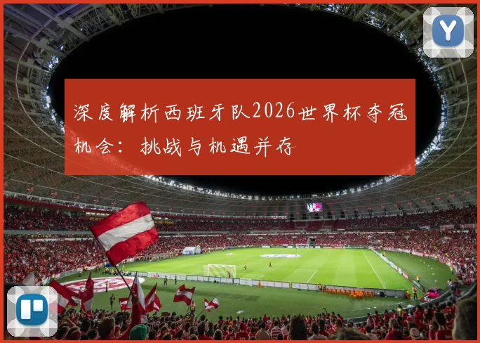 深度解析西班牙队2026世界杯夺冠机会:挑战与机遇并存