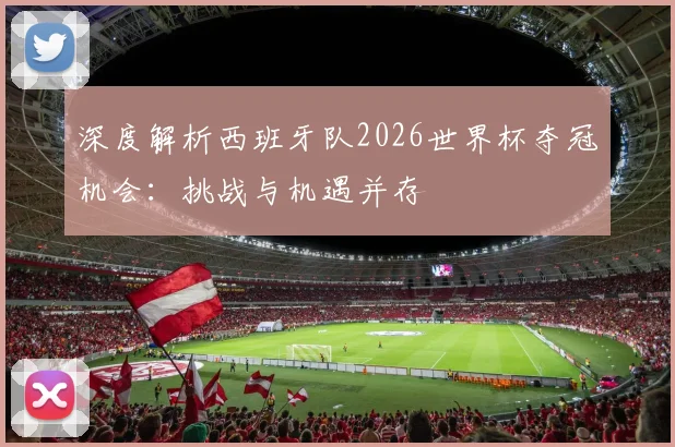 深度解析西班牙队2026世界杯夺冠机会:挑战与机遇并存
