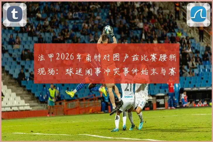 法甲2026年南特对图卢兹比赛腰斩现场：球迷闹事冲突事件始末与赛事后续处理分析