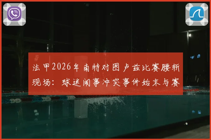 法甲2026年南特对图卢兹比赛腰斩现场：球迷闹事冲突事件始末与赛事后续处理分析